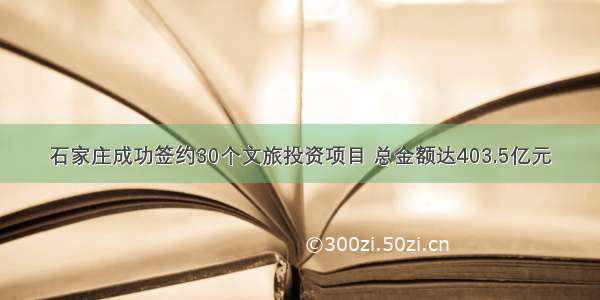 石家庄成功签约30个文旅投资项目 总金额达403.5亿元