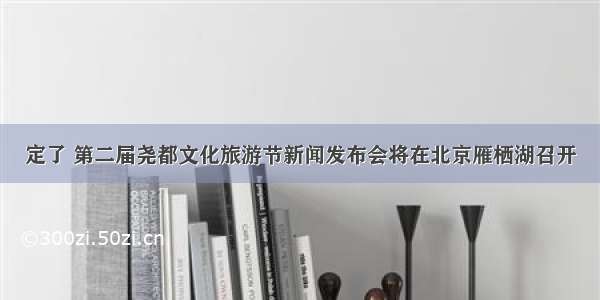 定了 第二届尧都文化旅游节新闻发布会将在北京雁栖湖召开