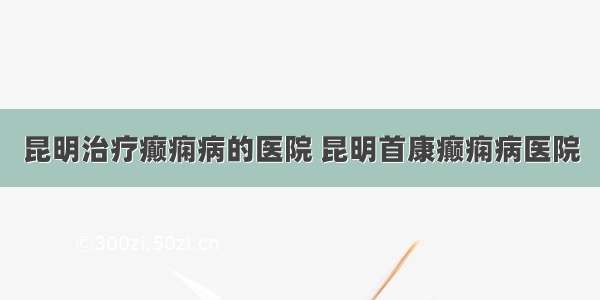 昆明治疗癫痫病的医院 昆明首康癫痫病医院