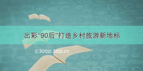 出彩“90后”打造乡村旅游新地标