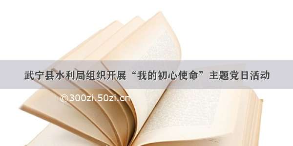 武宁县水利局组织开展“我的初心使命”主题党日活动