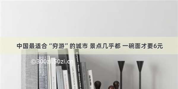 中国最适合“穷游”的城市 景点几乎都 一碗面才要6元