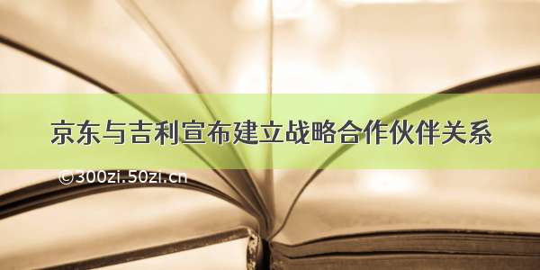 京东与吉利宣布建立战略合作伙伴关系