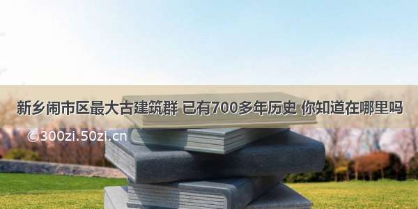 新乡闹市区最大古建筑群 已有700多年历史 你知道在哪里吗