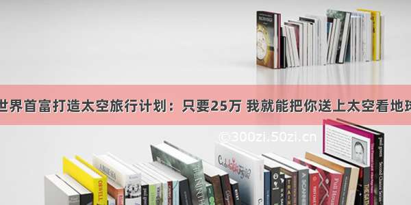 世界首富打造太空旅行计划：只要25万 我就能把你送上太空看地球