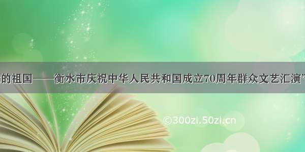 “我和我的祖国——衡水市庆祝中华人民共和国成立70周年群众文艺汇演”隆重举行