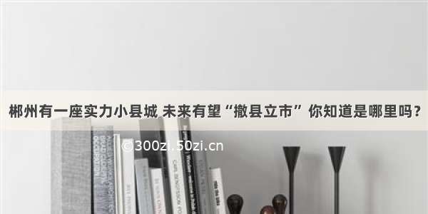 郴州有一座实力小县城 未来有望“撤县立市” 你知道是哪里吗？