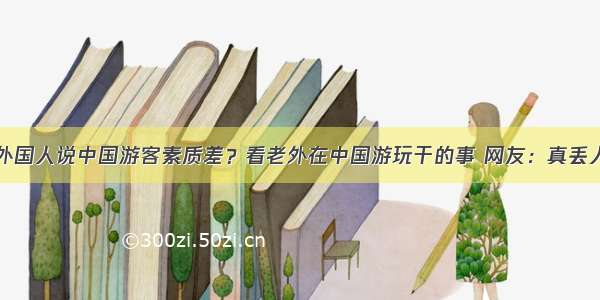 外国人说中国游客素质差？看老外在中国游玩干的事 网友：真丢人