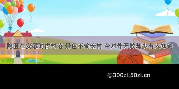 隐匿在安徽的古村落 景色不输宏村 今对外开放却少有人知道