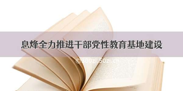 息烽全力推进干部党性教育基地建设