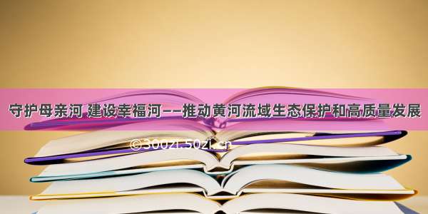 守护母亲河 建设幸福河——推动黄河流域生态保护和高质量发展