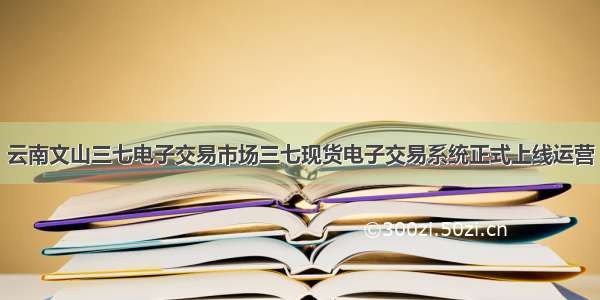 云南文山三七电子交易市场三七现货电子交易系统正式上线运营