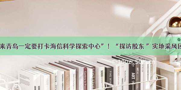 “带孩子来青岛一定要打卡海信科学探索中心”！“探访胶东 ”实地采风团再次出发