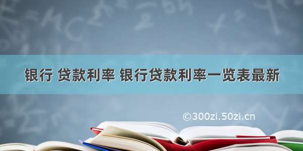 银行 贷款利率 银行贷款利率一览表最新