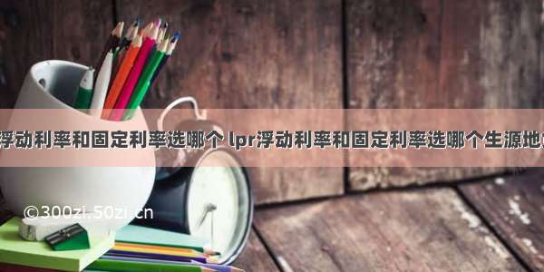 lpr浮动利率和固定利率选哪个 lpr浮动利率和固定利率选哪个生源地贷款