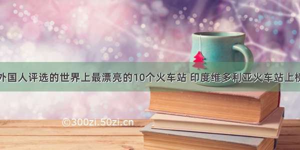 外国人评选的世界上最漂亮的10个火车站 印度维多利亚火车站上榜