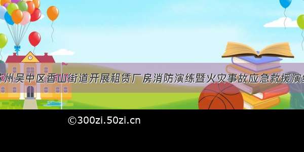 苏州吴中区香山街道开展租赁厂房消防演练暨火灾事故应急救援演练