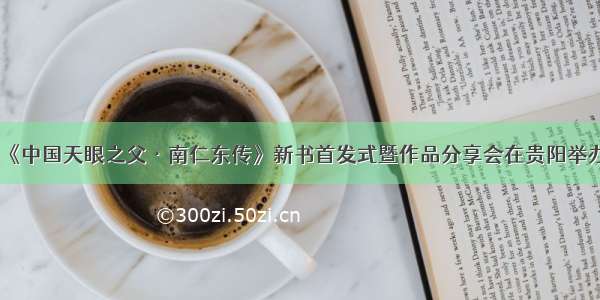 《中国天眼之父·南仁东传》新书首发式暨作品分享会在贵阳举办