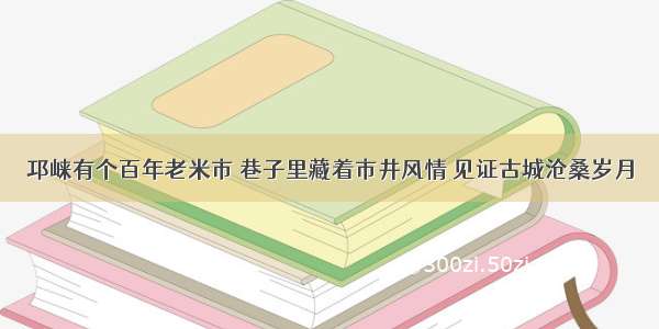 邛崃有个百年老米市 巷子里藏着市井风情 见证古城沧桑岁月