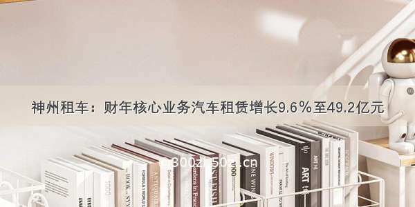 神州租车：财年核心业务汽车租赁增长9.6％至49.2亿元