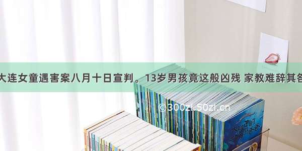 大连女童遇害案八月十日宣判。13岁男孩竟这般凶残 家教难辞其咎