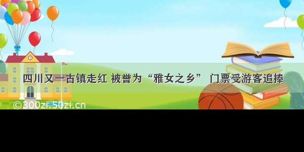 四川又一古镇走红 被誉为“雅女之乡” 门票受游客追捧