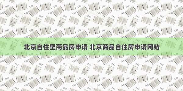 北京自住型商品房申请 北京商品自住房申请网站