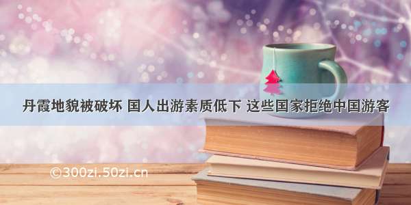 丹霞地貌被破坏 国人出游素质低下 这些国家拒绝中国游客