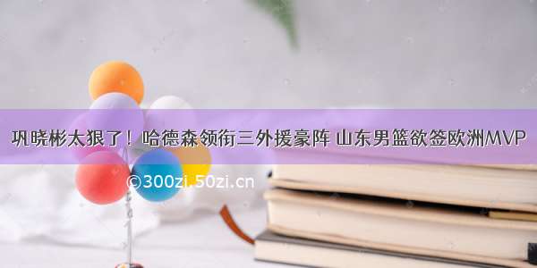 巩晓彬太狠了！哈德森领衔三外援豪阵 山东男篮欲签欧洲MVP