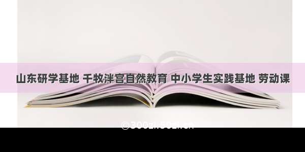 山东研学基地 千牧泮宫自然教育 中小学生实践基地 劳动课