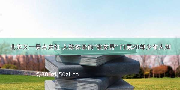 北京又一景点走红 人称怀柔的“张家界” 门票20却少有人知