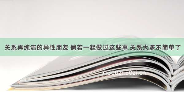 关系再纯洁的异性朋友 倘若一起做过这些事 关系大多不简单了