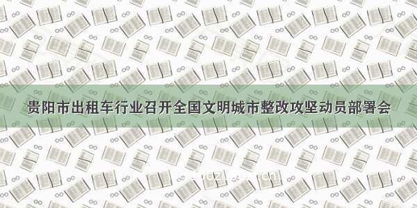 贵阳市出租车行业召开全国文明城市整改攻坚动员部署会