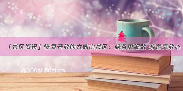 「景区资讯」恢复开放的六鼎山景区：服务更细致 游客更放心