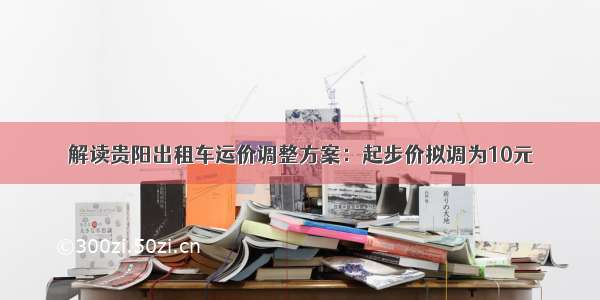 解读贵阳出租车运价调整方案：起步价拟调为10元