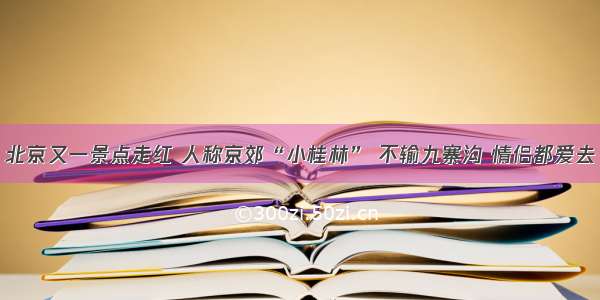 北京又一景点走红 人称京郊“小桂林” 不输九寨沟 情侣都爱去