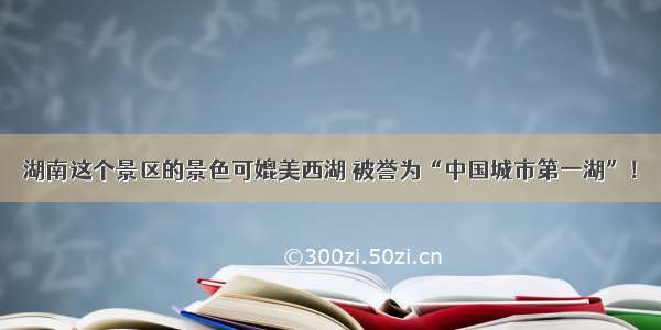 湖南这个景区的景色可媲美西湖 被誉为“中国城市第一湖”！