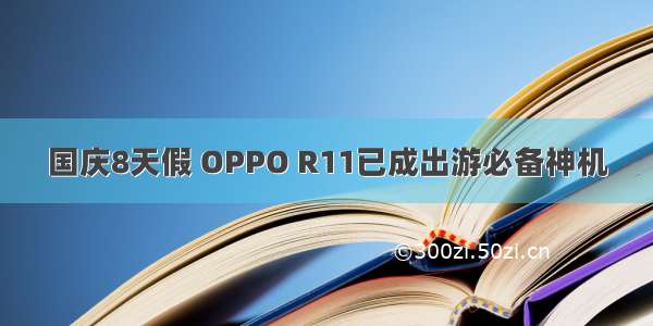 国庆8天假 OPPO R11已成出游必备神机