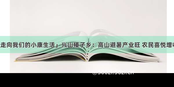 「走向我们的小康生活」兴山榛子乡：高山避暑产业旺 农民喜悦增收忙