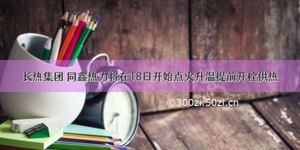 长热集团 同鑫热力将在18日开始点火升温提前开栓供热