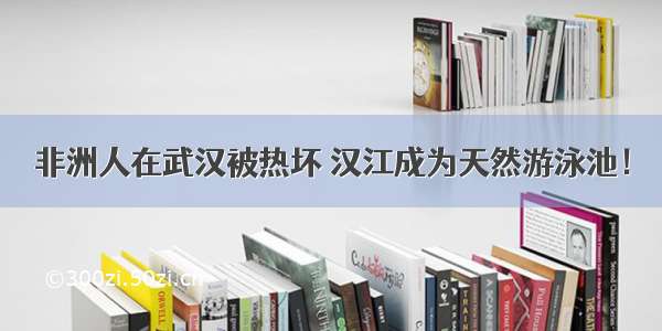 非洲人在武汉被热坏 汉江成为天然游泳池！