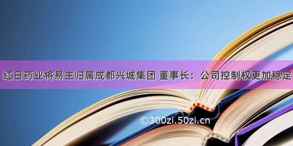 红日药业将易主归属成都兴城集团 董事长：公司控制权更加稳定