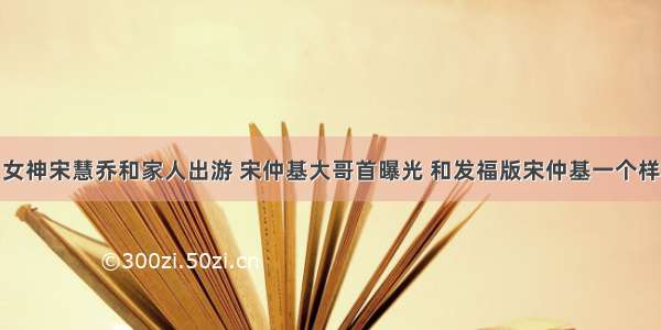 女神宋慧乔和家人出游 宋仲基大哥首曝光 和发福版宋仲基一个样