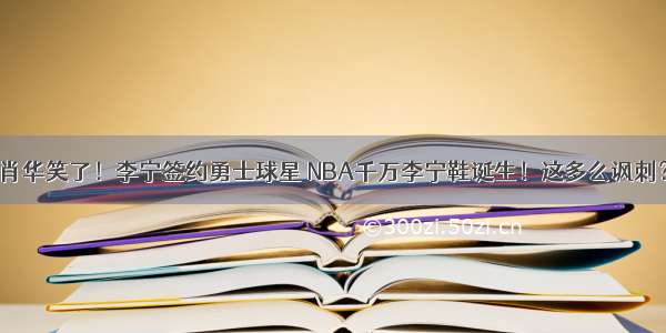 肖华笑了！李宁签约勇士球星 NBA千万李宁鞋诞生！这多么讽刺？