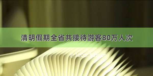 清明假期全省共接待游客80万人次