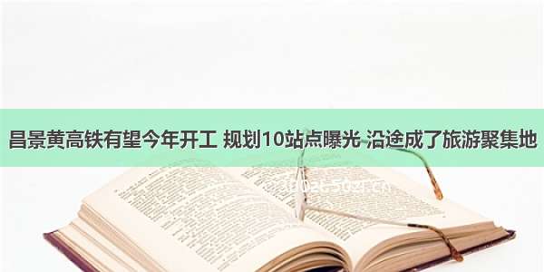 昌景黄高铁有望今年开工 规划10站点曝光 沿途成了旅游聚集地