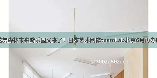 花舞森林未来游乐园又来了！日本艺术团体teamLab北京6月再办展