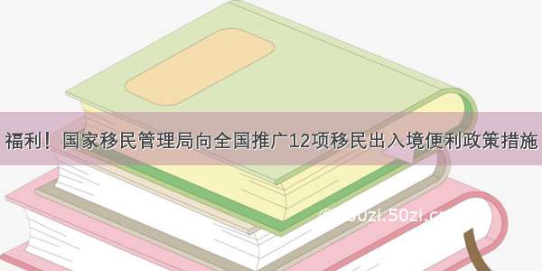 福利！国家移民管理局向全国推广12项移民出入境便利政策措施