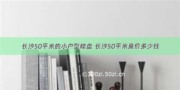 长沙50平米的小户型楼盘 长沙50平米房价多少钱