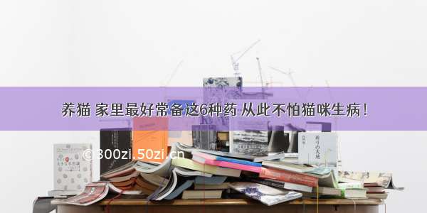 养猫 家里最好常备这6种药 从此不怕猫咪生病！